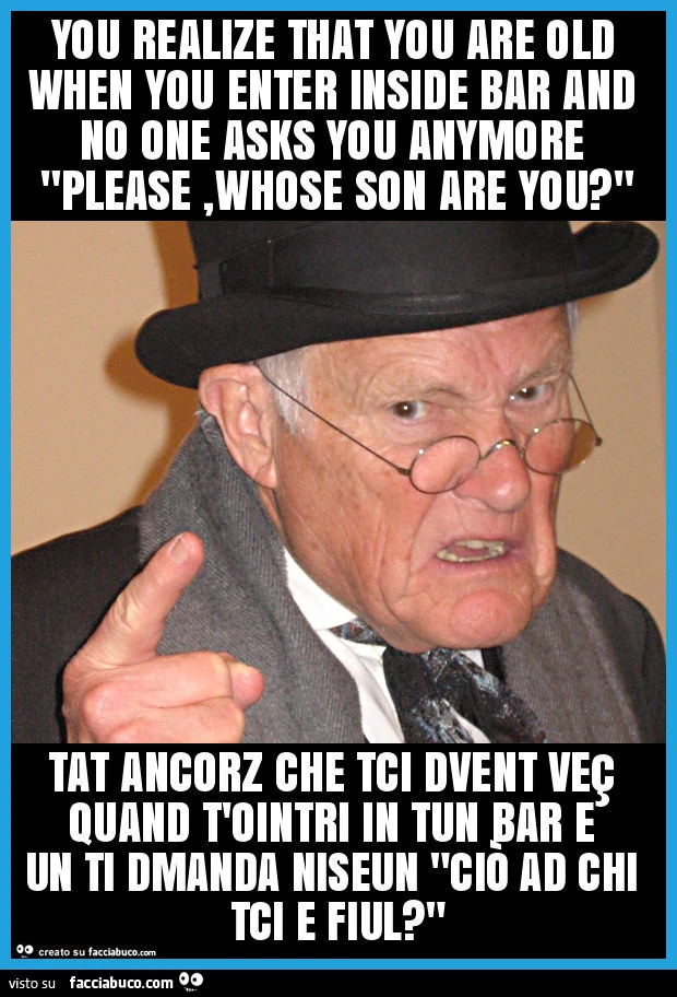 You realize that you are old when you enter inside bar and no one asks you anymore "please, whose son are you? " Tat ancorz che tci dvent veç quand t'ointri in tun bar e un ti dmanda niseun "ciò ad chi tci e fiul? "
