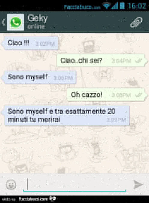 Ciao! Ciao. Chi sei? Sono myself. Oh cazzo! Sono myself e tra esattamente 20 minuti tu morirai