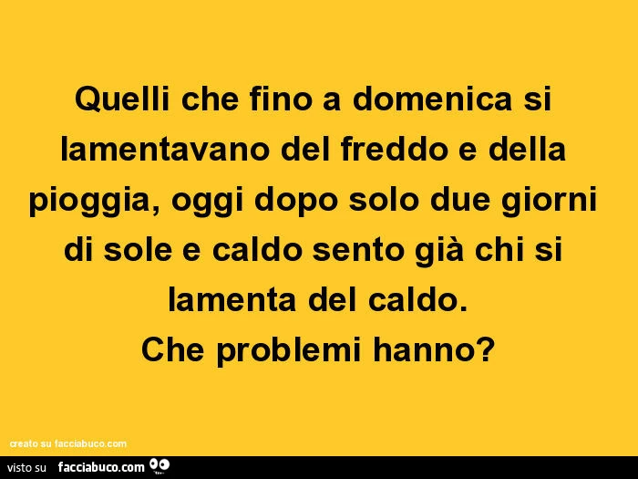 Quelli che fino a domenica si lamentavano del freddo e della pioggia, oggi dopo solo due giorni di sole e caldo sento già chi si lamenta del caldo. Che problemi hanno?