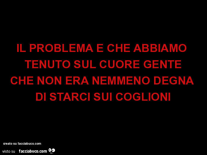 Il problema é che abbiamo tenuto sul cuore gente che non era nemmeno degna di starci sui coglioni