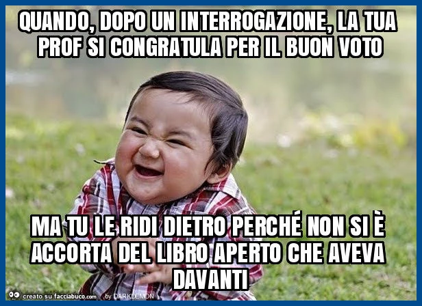 Quando, dopo un interrogazione, la tua prof si congratula per il buon voto ma tu le ridi dietro perché non si è accorta del libro aperto che aveva davanti