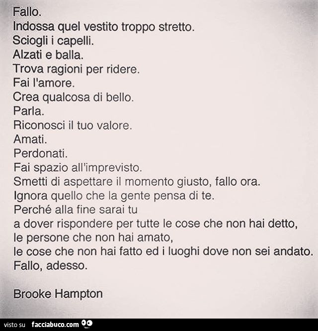 Fallo. Indossa quel vestito troppo stretto. Sciogli i capelli. Alzati e balla. Trova ragioni per ridere. Fai l'amore. Crea qualcosa di bello. Parla. Riconosci il tuo valore. Amati. Perdonati. Fai spazio all'imprevisto