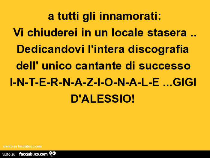 A tutti gli innamorati: vi chiuderei in un locale stasera. Dedicandovi l'intera discografia dell' unico cantante di successo i-n-t-e-r-n-a-z-i-o-n-a-l-e… gigi d'alessio