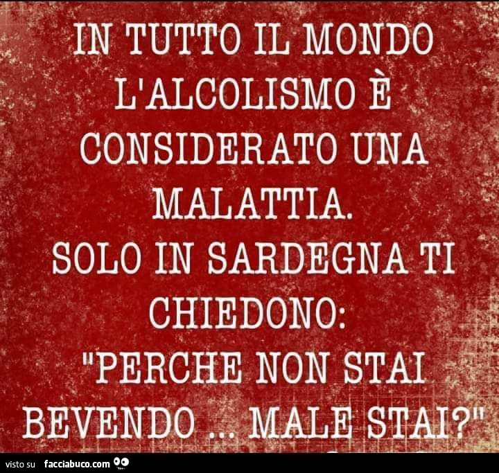 In tutto il mondo l'alcolismo è considerato una malattia. Solo in sardegna ti chiedono: perché non stai bevendo? Male stai?