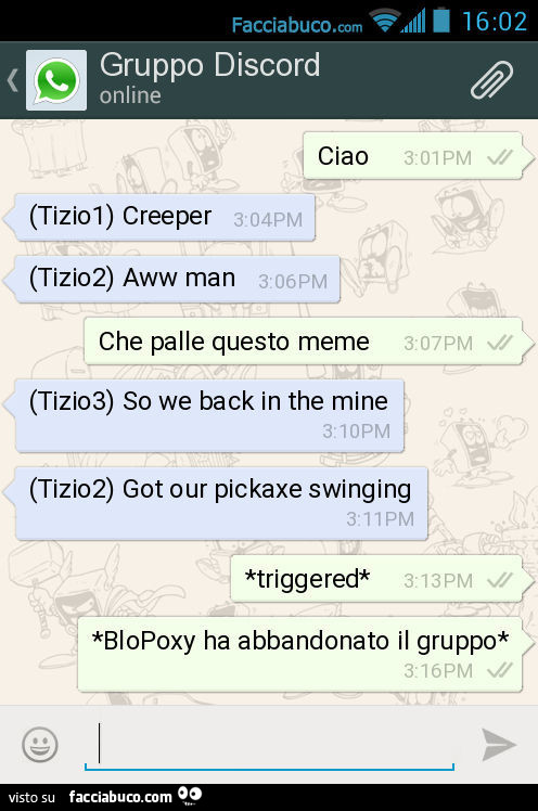 Ciao. (Tizio1) Creeper. (Tizio2) Aww man. Che palle questo meme. (Tizio3) So we back in the mine. (Tizio2) Got our pickaxe swinging. *Triggered*. *BloPoxy ha abbandonato il gruppo*