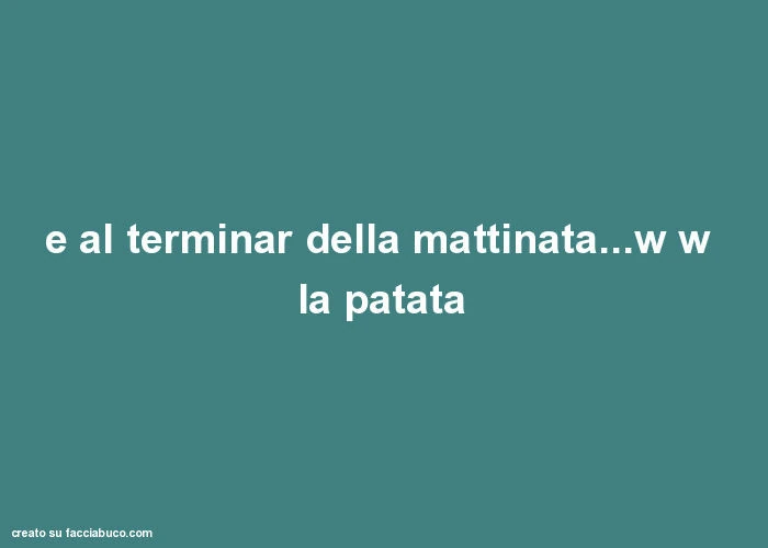 E al terminar della mattinata&hellip; w w la patata