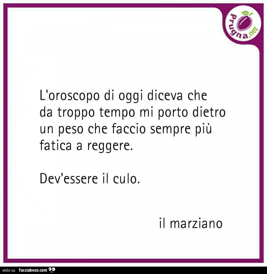L'oroscopo di oggi diceva che da troppo tempo mi porto dietro un peso che faccio sempre più Fatica a reggere. Dev'essere il culo