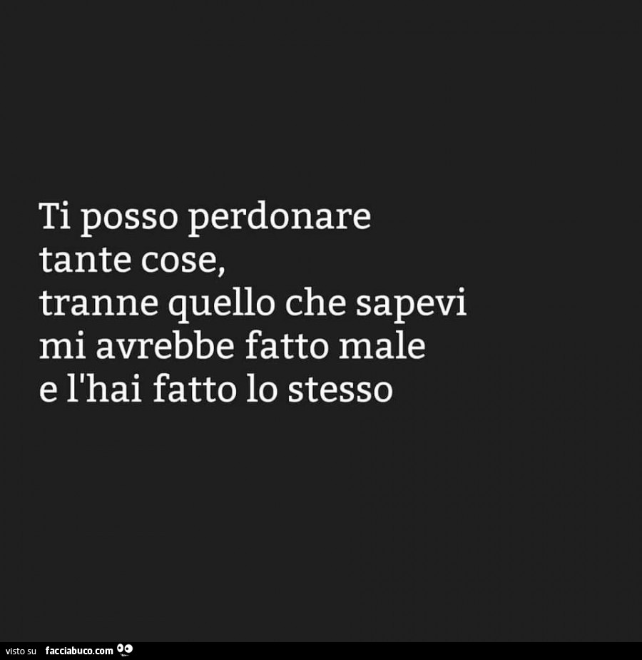 Ti posso perdonare tante cose, tranne quello che sapevi mi avrebbe fatto male e l'hai fatto lo stesso