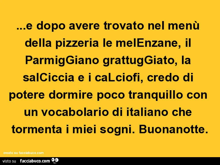 E dopo avere trovato nel menù della pizzeria le melenzane, il parmiggiano grattuggiato, la salciccia e i calciofi, credo di potere dormire poco tranquillo con un vocabolario di italiano che tormenta i miei sogni. Buonanotte