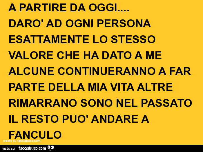 A partire da oggi… darò ad ogni persona esattamente lo stesso valore che ha dato a me alcune continueranno a far parte della mia vita altre rimarrano sono nel passato il resto può andare a fanculo