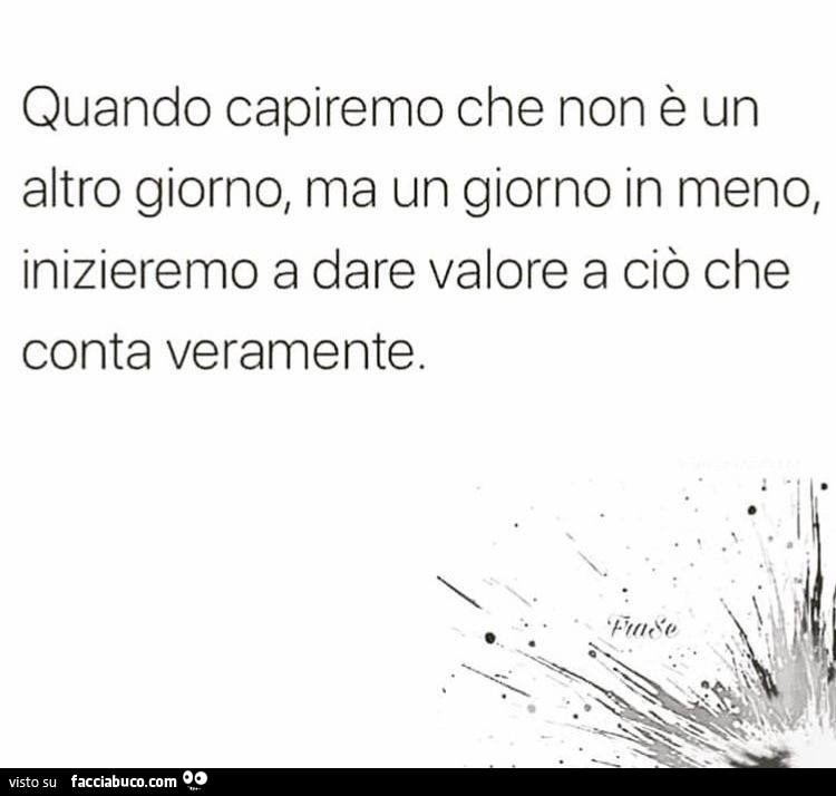 Quando capiremo che non è un altro giorno, ma un giorno in meno, inizieremo a dare valore a ciò che conta veramente