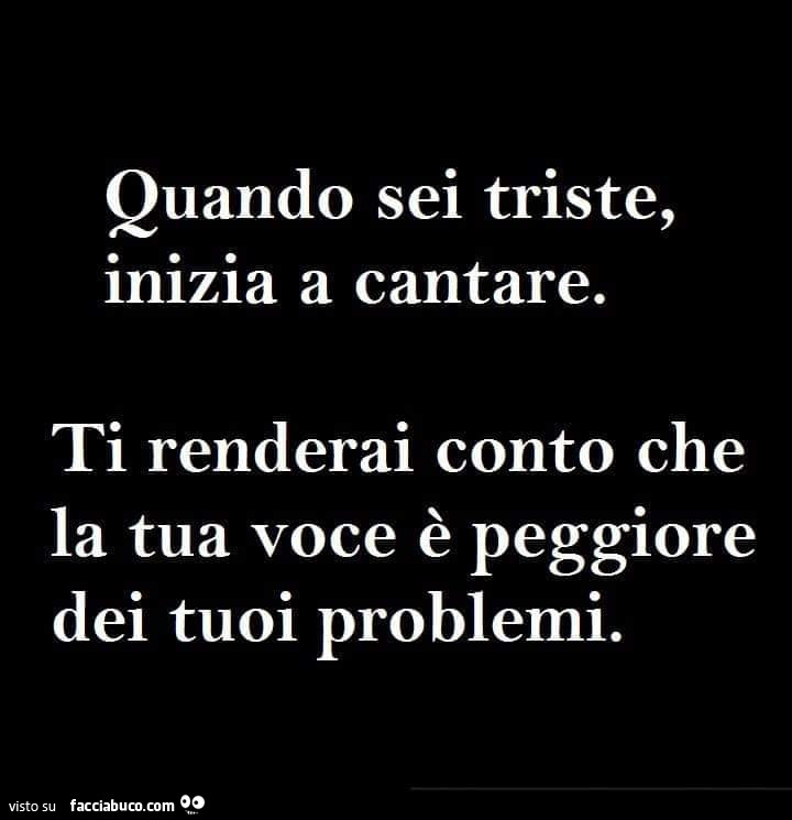 Quando sei triste, inizia a cantare. Ti renderai conto che la tua voce è peggiore dei tuoi problemi