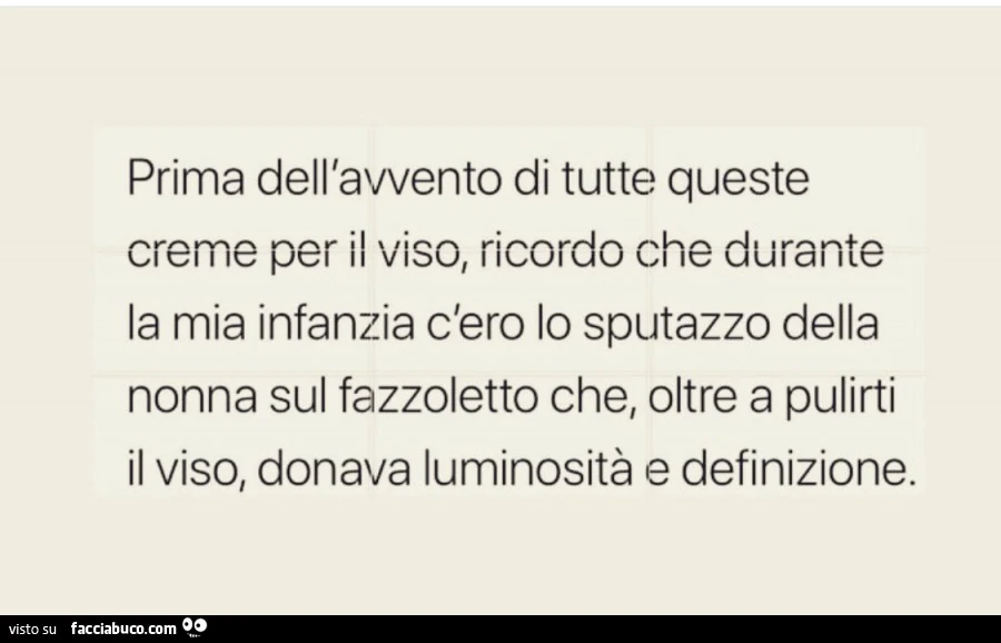 Prima dell'avvento di tutte queste creme per il viso, ricordo che durante la mia infanzia c'ero lo sputazzo della nonna sul fazzoletto che, oltre a pulirti il viso, donava luminosità e definizione