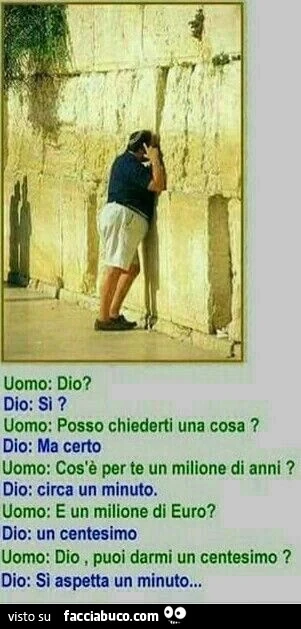 Uomo: dio? Dio: si? Uomo: posso chiederti una cosa? Dio: ma certo uomo: cos'è perte un milione di anni? Dio: circa un minuto. Uomo: e un milione di euro? Dio: un centesimo uomo: dio, puoi darmi un centesimo? Dio: si aspetta un minuto&hellip;