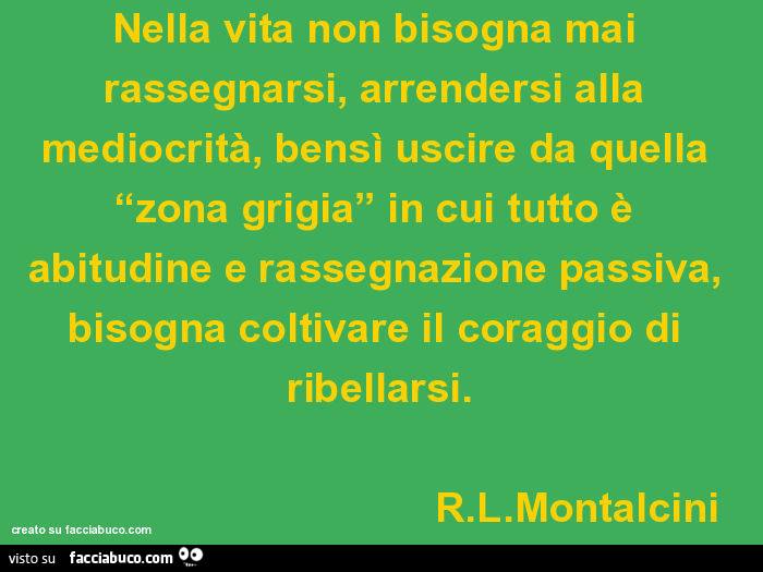 Nella vita non bisogna mai rassegnarsi, arrendersi alla mediocrità, bensì uscire da quella “zona grigia” in cui tutto è abitudine e rassegnazione passiva, bisogna coltivare il coraggio di ribellarsi. R. L. Montalcini