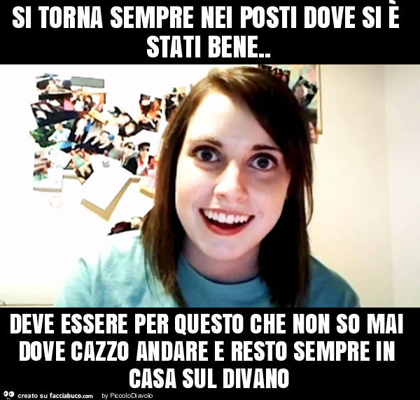 Si torna sempre nei posti dove si è stati bene. Deve essere per questo che non so mai dove cazzo andare e resto sempre in casa sul divano