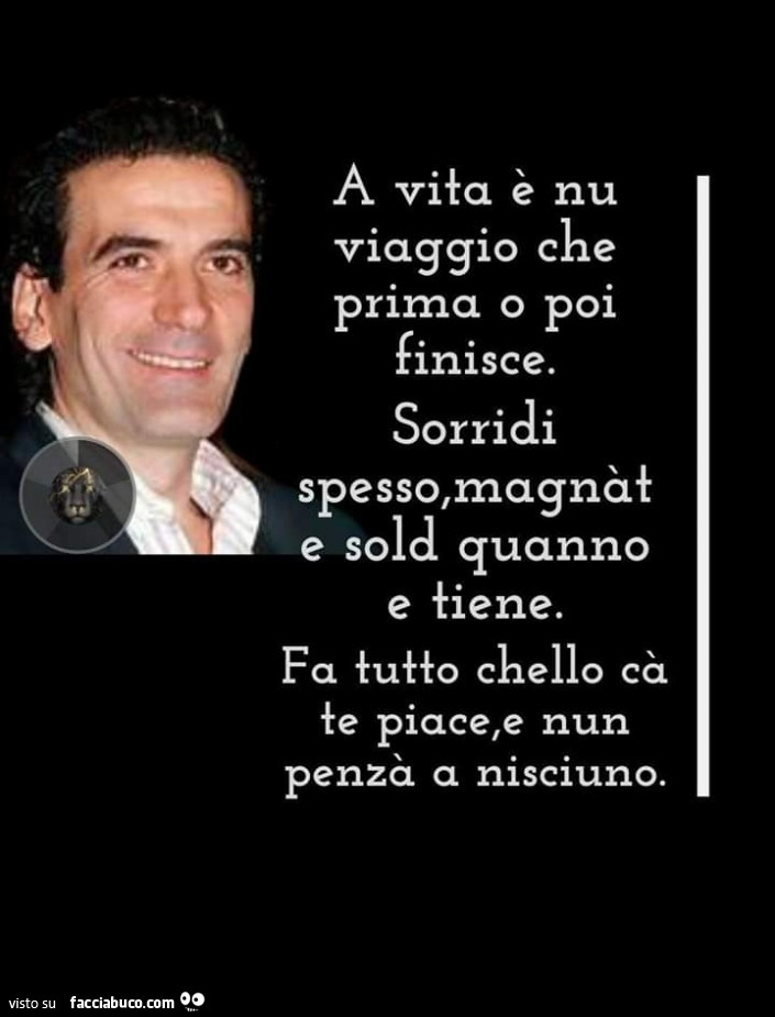 A vita è nu viaggio che prima o poi finisce. Sorridi spesso, magnat e sold quanno e tiene. Fa tutto chello cà te piace, e nun penzà a nisciuno