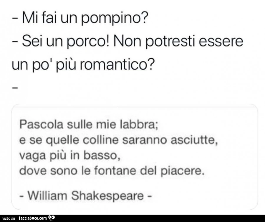 Mi fai un pompino? Sei un porco! Non potresti essere un poi più romantico? Pascola sulle mie labbra; e se quelle colline saranno asciutte, vaga più in basso, dove sono le fontane del piacere. William Shakespeare