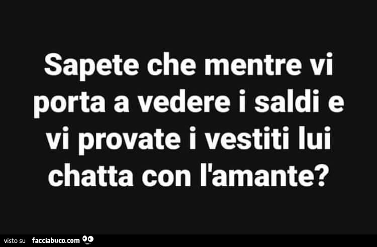 Sapete che mentre vi porta a vedere i saldi e vi provate i vestiti lui chatta con l'amante?