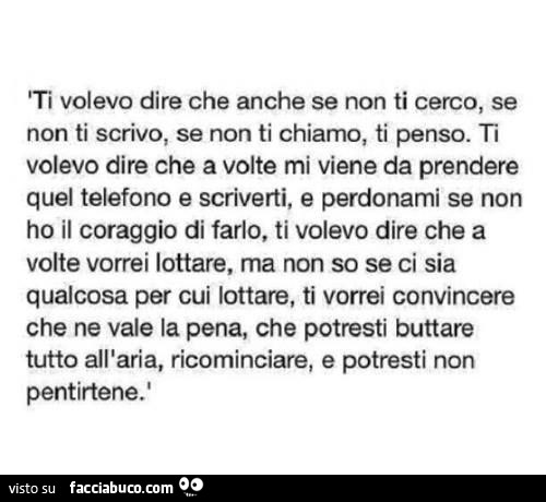 Ti volevo dire che anche se non ti cerco, se non ti scrivo, se non ti chiamo, ti penso. Ti volevo dire che a volte mi viene da prendere quel telefono e scriverti, e perdonami se non ho il coraggio di farlo, ti volevo dire che a volte vorrei lottare