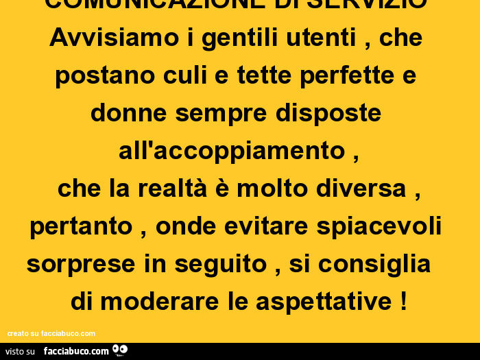 Comunicazione di servizio avvisiamo i gentili utenti, che postano culi e tette perfette e donne sempre disposte all'accoppiamento, che la realtà è molto diversa, pertanto, onde evitare spiacevoli sorprese in seguito, si consiglia di moderare le aspet