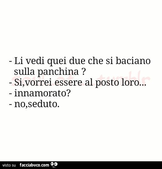 Li vedi quei due che si baciano sulla panchina? Si, vorrei essere al posto loro… innamorato? No, seduto