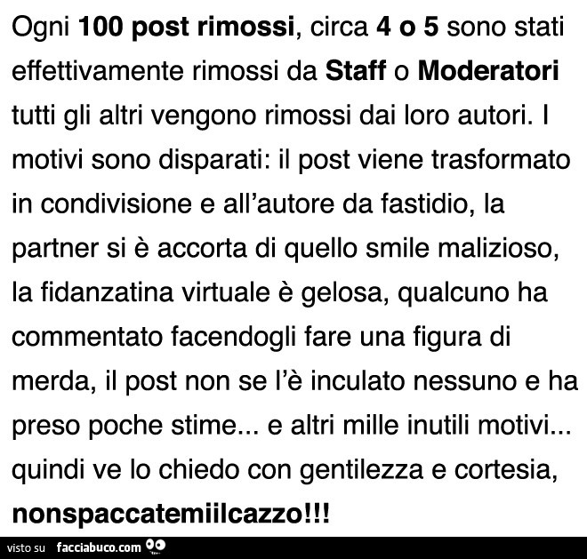 Ogni 100 post rimossi, circa 4 o 5 sono stati effettivamente rimossi da staff o moderatori tutti gli altri vengono rimossi dai loro autori. I motivi sono disparati: il post viene trasformato in condivisione e all'autore da fastidio, la partner si è a