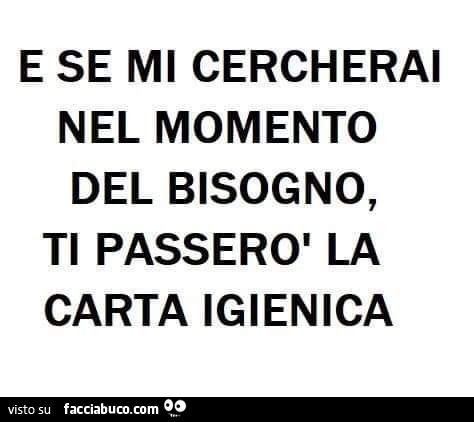 E se mi cercherai nel momento del bisogno, ti passerò la carta igienica
