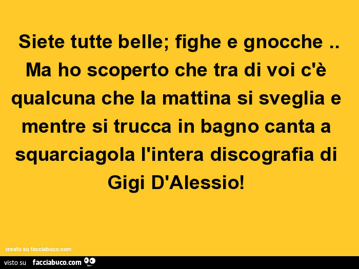 Siete tutte belle; fighe e gnocche. Ma ho scoperto che tra di voi c'è qualcuna che la mattina si sveglia e mentre si trucca in bagno canta a squarciagola l'intera discografia di gigi d'alessio
