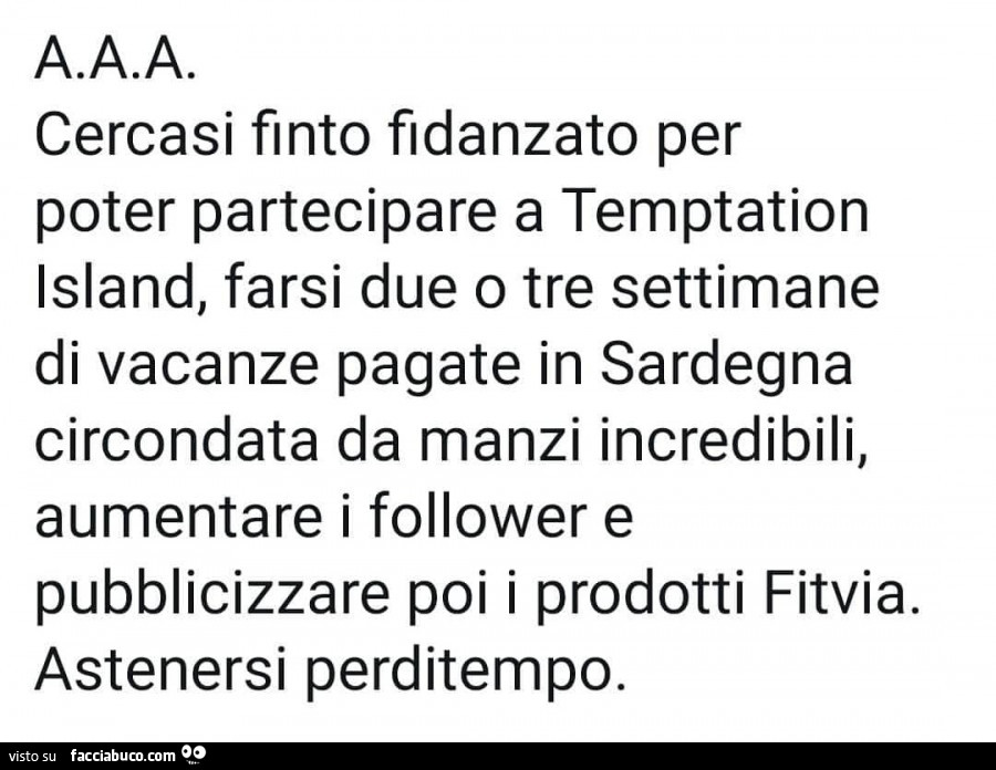 A. A. A. Cercasi finto fidanzato per poter partecipare a temptation island, farsi due o tre settimane di vacanze pagate in sardegna circondata da manzi incredibili, aumentare i follower e pubblicizzare poi i prodotti fitvia. Astenersi perditempo