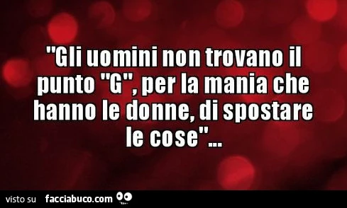Gli uomini non trovano il punto g, per la mania che hanno le donne, di spostare le cose