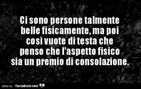 Ci sono persone talmente belle fisicamente, ma poi così vuote di testa che penso che l'aspetto fisico sia un premio di consolazione