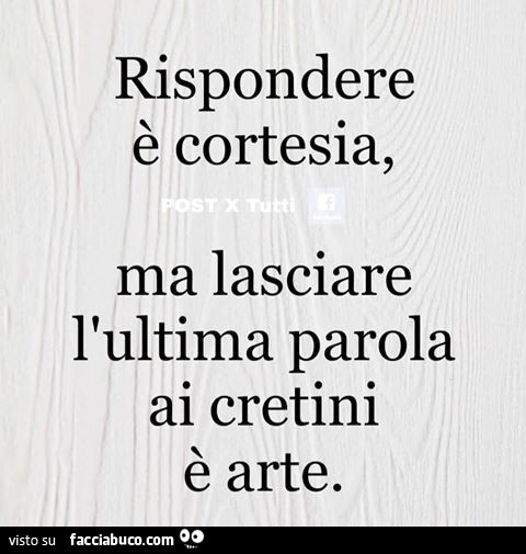 Rispondere è cortesia, ma lasciare l'ultima parola ai cretini è arte