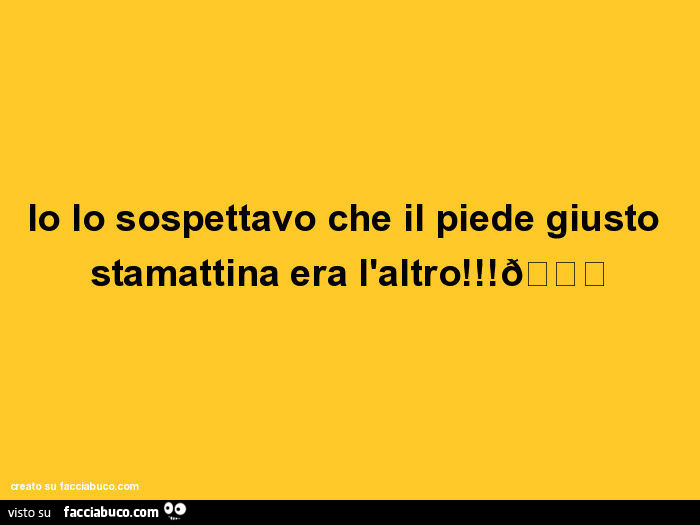 Io lo sospettavo che il piede giusto stamattina era l'altro