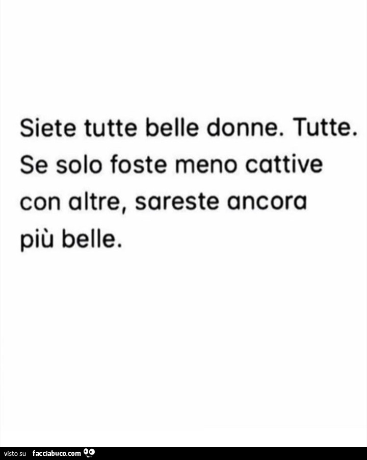 Siete tutte belle donne. Tutte. Se solo foste meno cattive con oltre, sareste ancora più belle