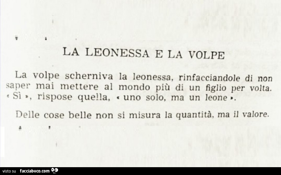 La leonessa e la volpe la volpe scherniva la leonessa, rinfacciandole di non saper mai mettere al mondo più di un figlio per volta. Si rispose quella, uno solo, ma un leone delle cose belle non si misura la quantità, ma il valore