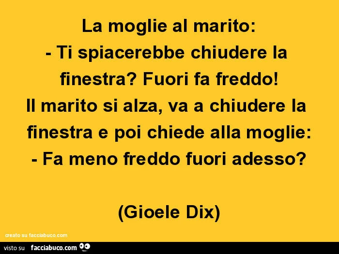 La moglie al marito: ti spiacerebbe chiudere la finestra? Fuori fa freddo! Il marito si alza, va a chiudere la finestra e poi chiede alla moglie: fa meno freddo fuori adesso? Gioele Dix