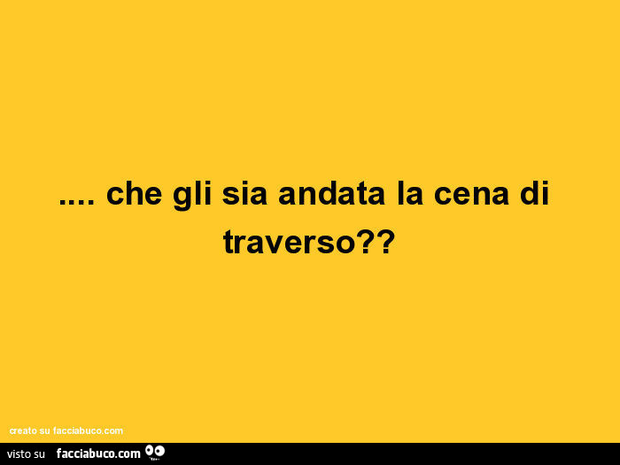 Che gli sia andata la cena di traverso?