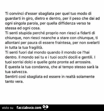 Ti convinci d'esser sbagliata per quel tuo modo di guardarti in giro, dietro e dentro, per il peso che dai ad ogni singola parola, per quella diffidenza verso te stessa ed ogni cosa. Ti senti stupida perché proprio non riesci a fidarti di chiunque