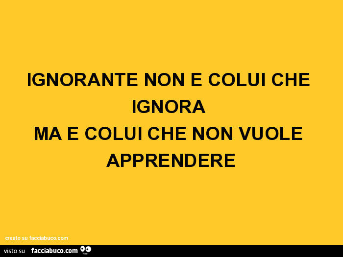 Ignorante non è colui che ignora ma è colui che non vuole apprendere