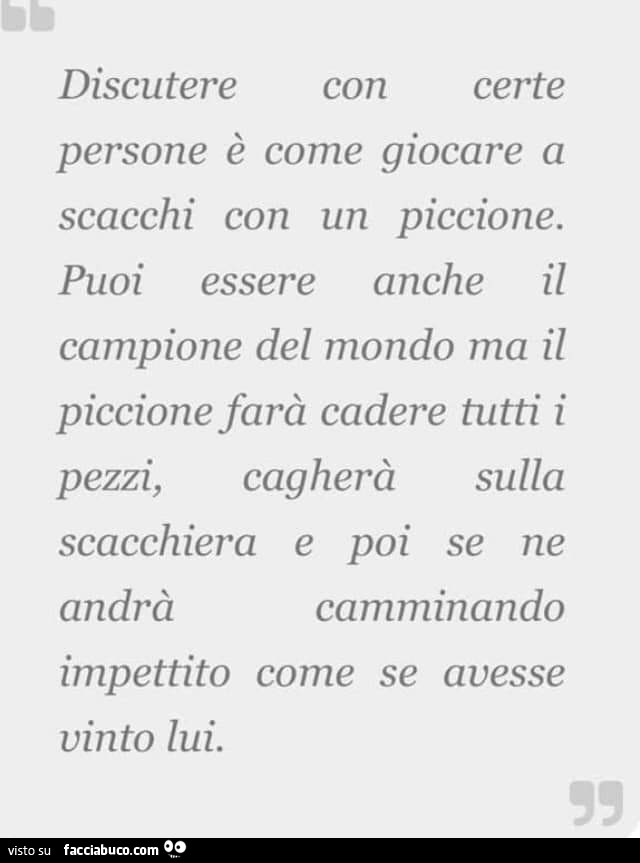 Discutere certe con persone è come giocare a scacchi con un piccione. Puoi essere anche il campione del mondo ma il piccione farà cadere tutti i cagherà sulla pezzi, scacchiera e poi se ne andrà camminando impettito come se avesse vinto lui