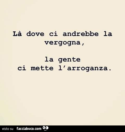 Là dove ci andrebbe vergogna, la gente ci mette l'arroganza