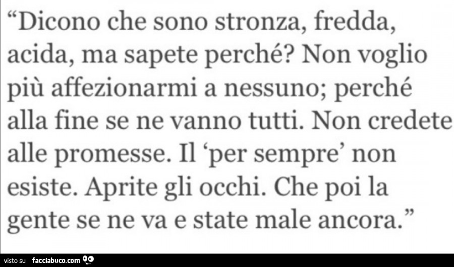 Dicono che sono stronza, fredda, acida, ma sapete perché? Non voglio più affezionarmi a nessuno; perché alla fine se ne vanno tutti. Non credete alle promesse