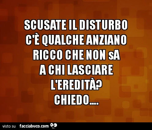 Scusate il disturbo qualche anziano ricco che non a chi lasciare l'ereditap chiedo&hellip;