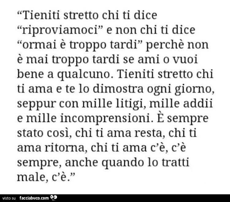 Tieniti stretto chi ti dice riproviamoci e non chi ti dice ormai è troppo tardi perchè non è mai troppo tardi se ami o vuoi bene a qualcuno. Tieniti stretto chi ti ama e te lo dimostra ogni giorno, seppur con mille litigi, mille addii e mille incomprensio