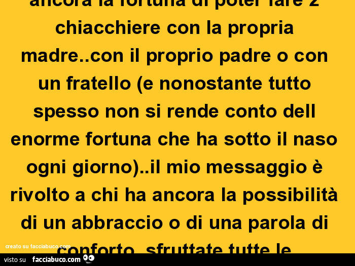 Godetevi le persone care finché avete la possibilità di farlo. Perché poi la vita diventa fredda come il marmo di una lapide. Il mio messaggio è rivolto a chi ha ancora la fortuna di poter fare 2 chiacchiere con la propria madre