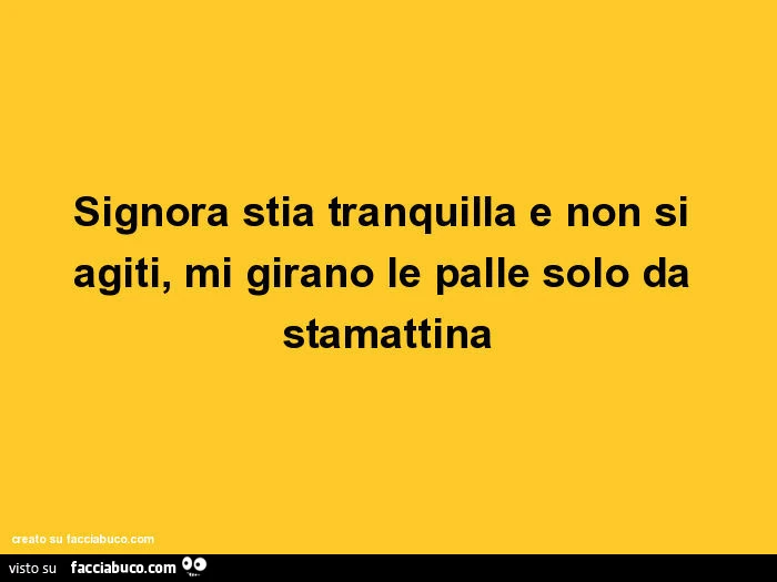 Signora stia tranquilla e non si agiti, mi girano le palle solo da stamattina