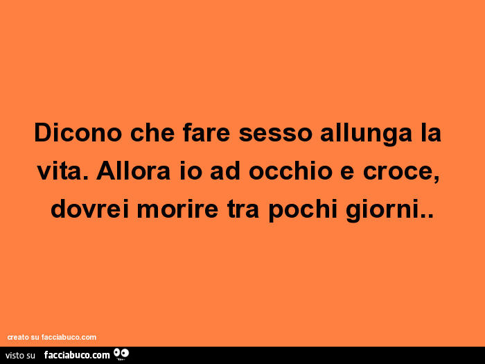 Dicono che fare sesso allunga la vita. Allora io ad occhio e croce, dovrei morire tra pochi giorni