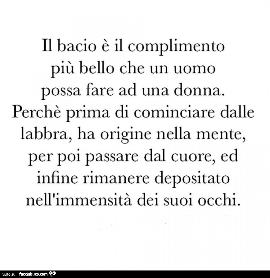 Il bacio è il complimento più bello che un uomo possa fare ad una donna. Perchè prima di cominciare dalle labbra, ha origine nella mente, per poi passare dal cuore, ed infine rimanere depositato nell'immensità dei suoi occhi