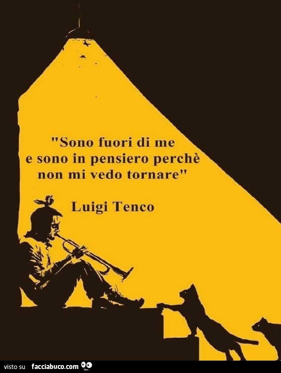 Sono fuori di me e sono in pensiero perché non mi vedo tornare. Luigi Tenco